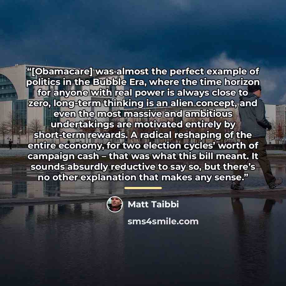 “[Obamacare] was almost the perfect example of politics in the Bubble Era, where the time horizon for anyone with real power is always close to zero, long-term thinking is an alien concept, and even the most massive and ambitious undertakings are motivated entirely by short-term rewards. A radical…” quote by Matt Taibbi