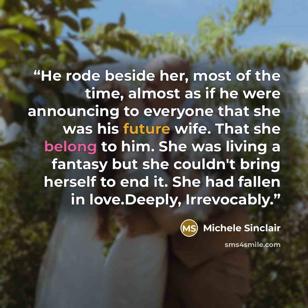 “He rode beside her, most of the time, almost as if he were announcing to everyone that she was his future wife. That she belong to him. She was living a fantasy but she couldn't bring herself to end it. She had fallen in love.Deeply, Irrevocably.” quote by Michele Sinclair