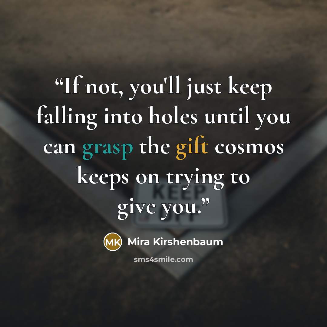“If not, you'll just keep falling into holes until you can grasp the gift cosmos keeps on trying to give you.” quote by Mira Kirshenbaum