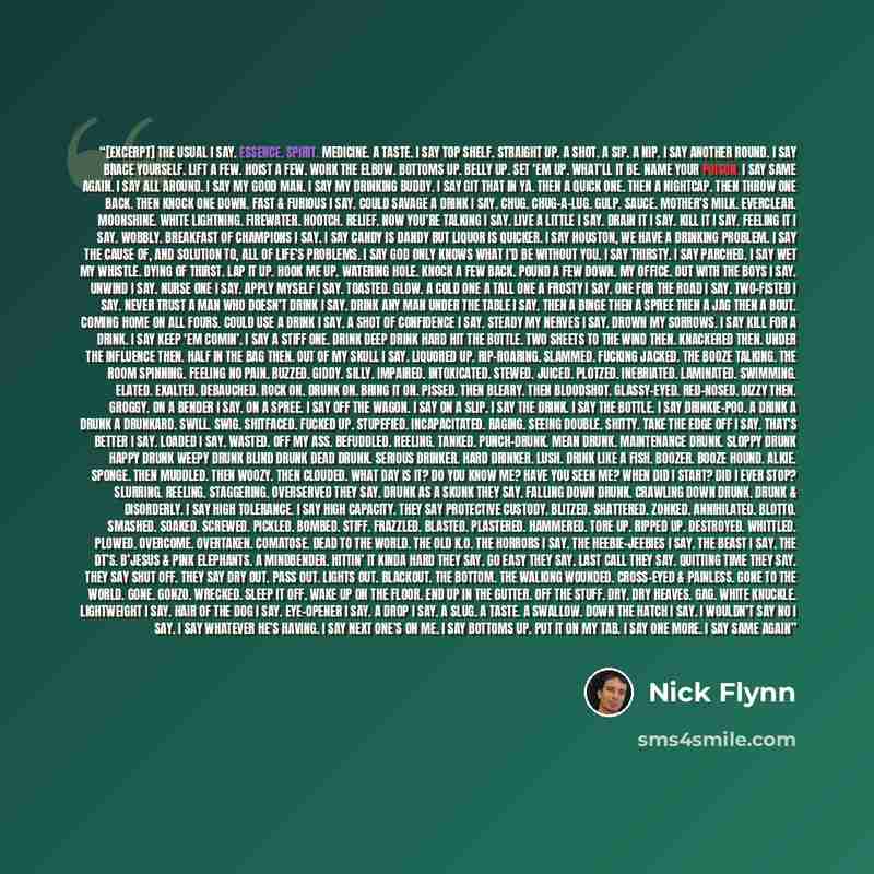 “[excerpt] The usual I say. Essence. Spirit. Medicine. A taste. I say top shelf. Straight up. A shot. A sip. A nip. I say another round. I say brace yourself. Lift a few. Hoist a few. Work the elbow. Bottoms up. Belly up. Set ‘em up. What’ll it be. Name your poison. I say same again. I say all…” quote by Nick Flynn