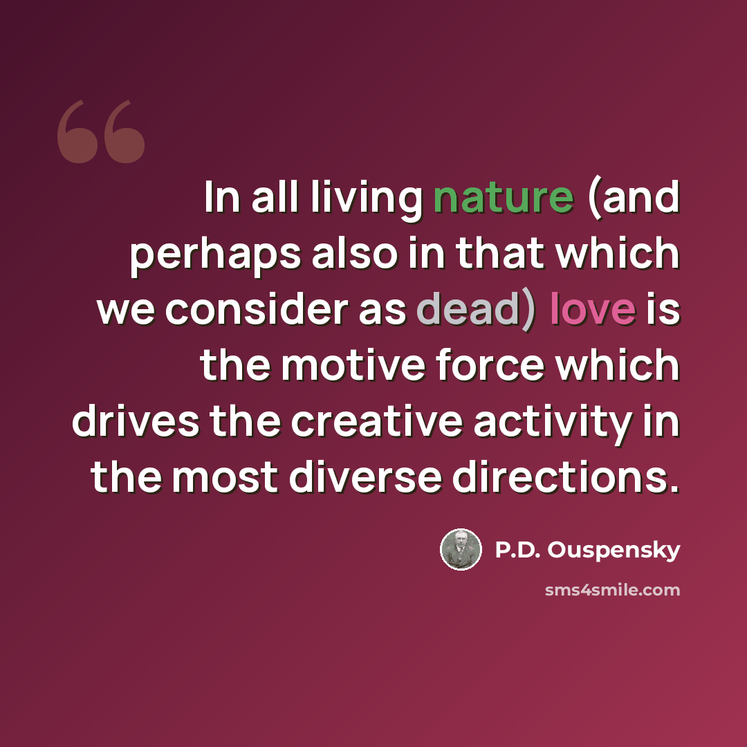 “In all living nature (and perhaps also in that which we consider as dead) love is the motive force which drives the creative activity in the most diverse directions.” quote by P.D. Ouspensky