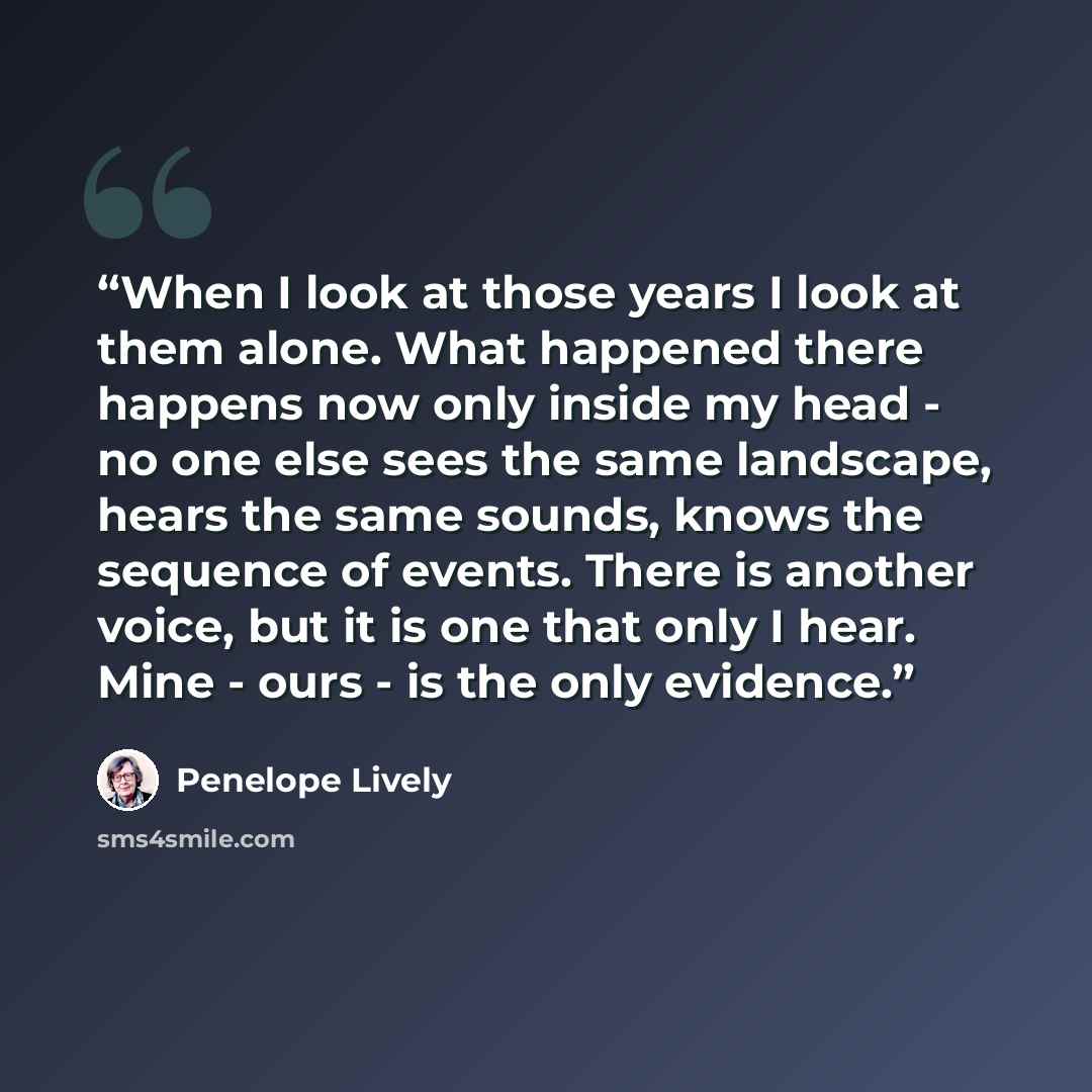 “When I look at those years I look at them alone. What happened there happens now only inside my head - no one else sees the same landscape, hears the same sounds, knows the sequence of events. There is another voice, but it is one that only I hear. Mine - ours - is the only evidence.” quote by Penelope Lively