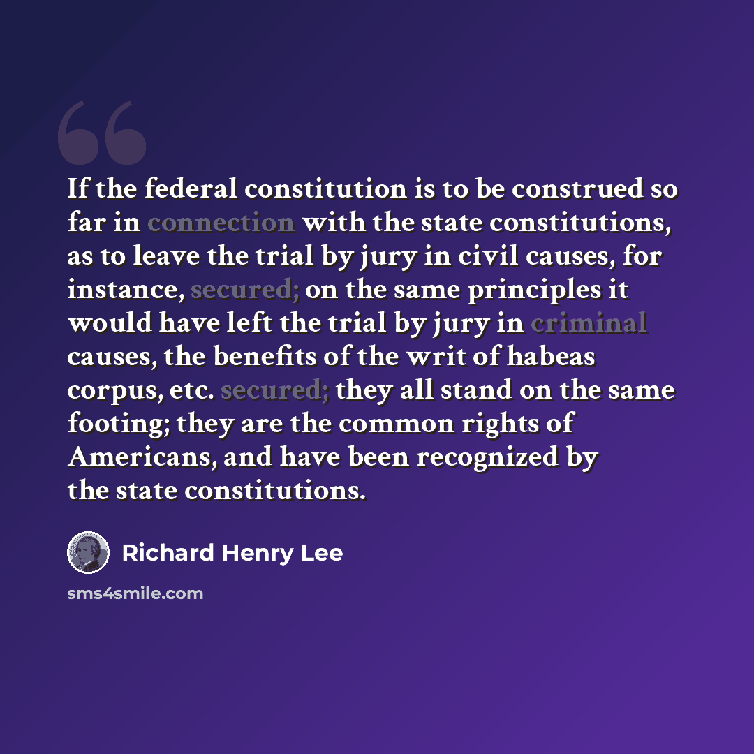 “If the federal constitution is to be construed so far in connection with the state constitutions, as to leave the trial by jury in civil causes, for instance, secured; on the same principles it would have left the trial by jury in criminal causes, the benefits of the writ of habeas corpus, etc…” quote by Richard Henry Lee