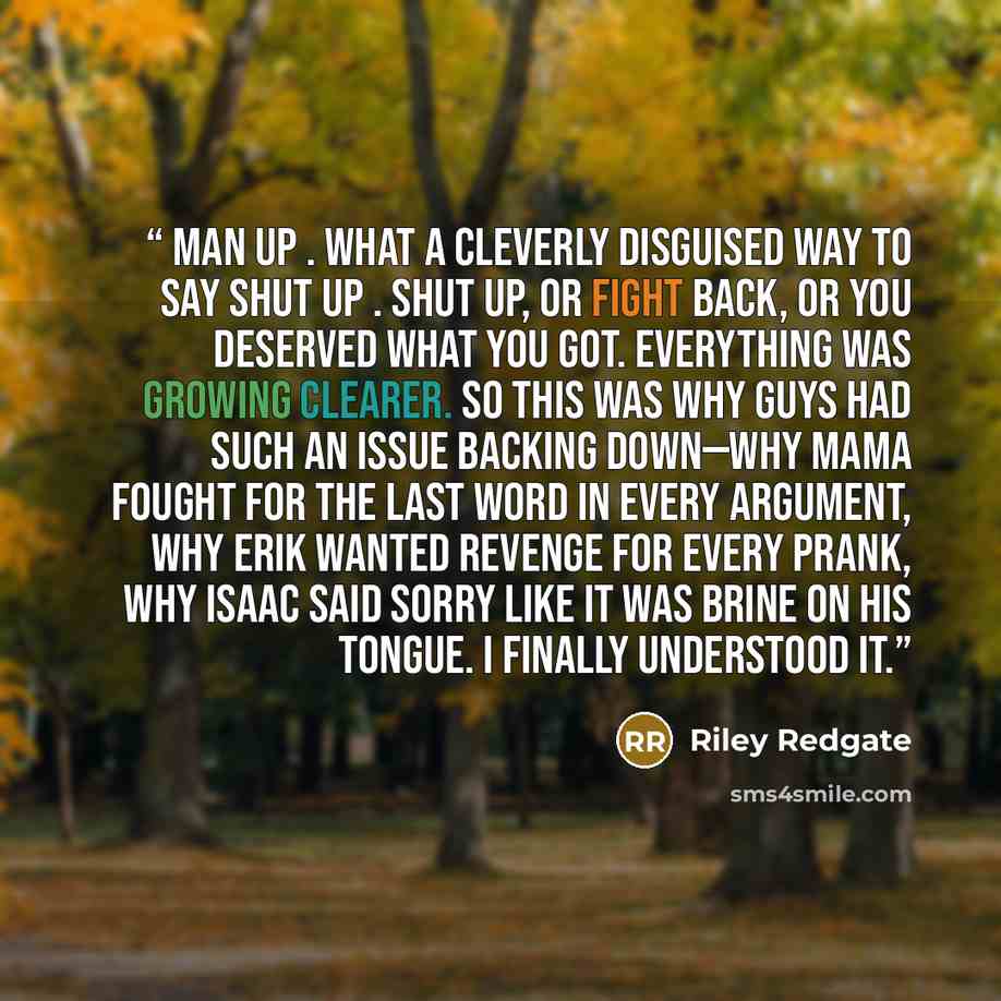 “Man up . What a cleverly disguised way to say shut up . Shut up, or fight back, or you deserved what you got. Everything was growing clearer. So this was why guys had such an issue backing down—why Mama fought for the last word in every argument, why Erik wanted revenge for every prank, why Isaac…” quote by Riley Redgate