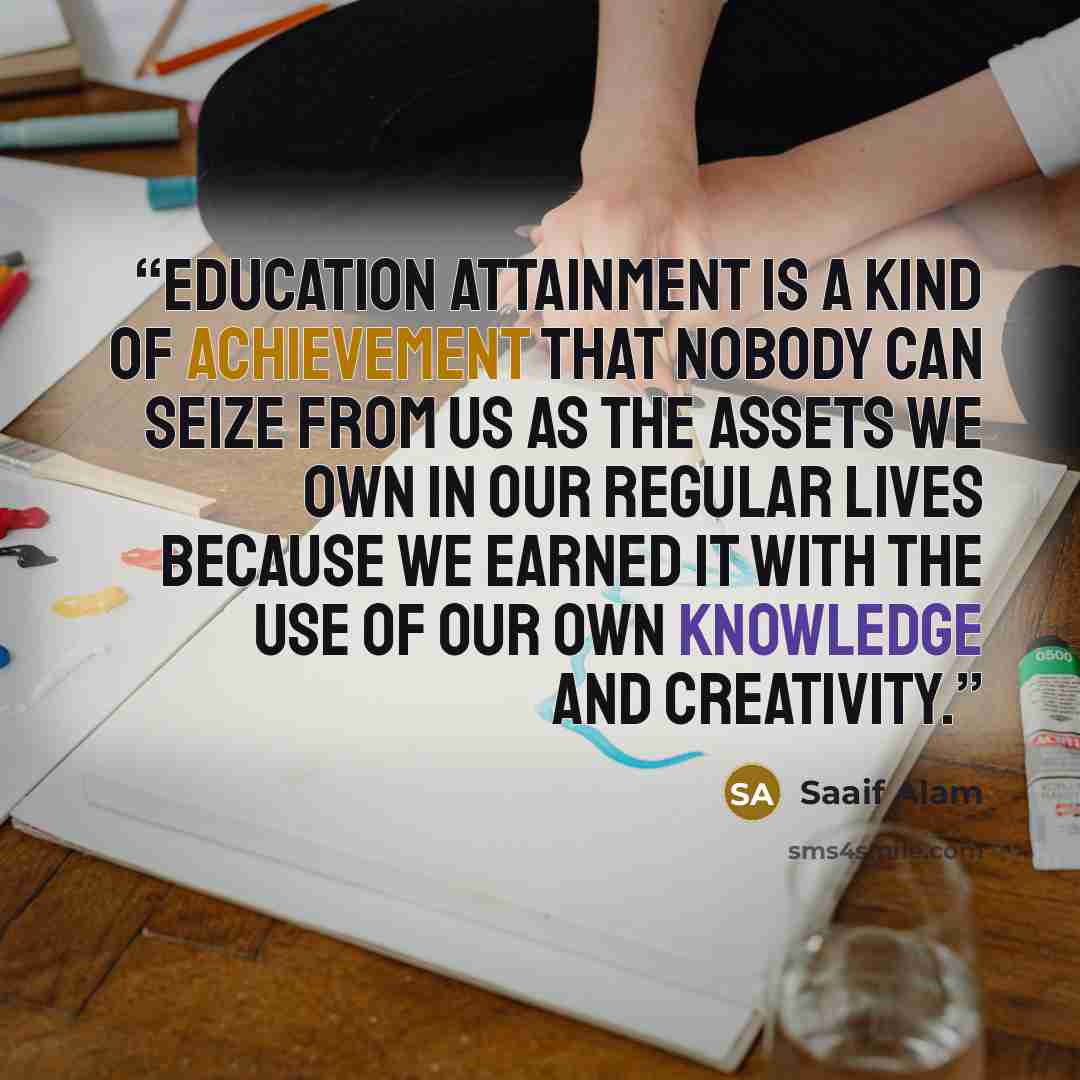 “Education attainment is a kind of achievement that nobody can seize from us as the assets we own in our regular lives because we earned it with the use of our own knowledge and creativity.” quote by Saaif Alam