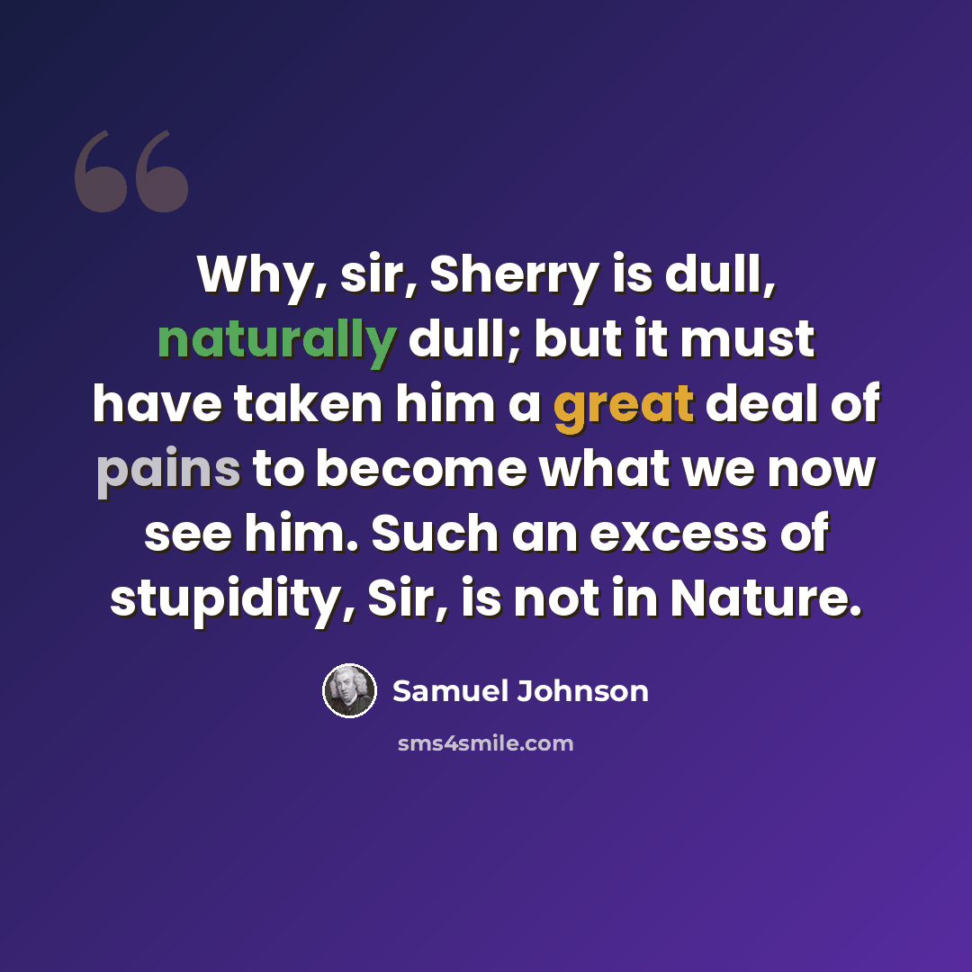 “Why, sir, Sherry is dull, naturally dull; but it must have taken him a great deal of pains to become what we now see him. Such an excess of stupidity, Sir, is not in Nature.” quote by Samuel Johnson