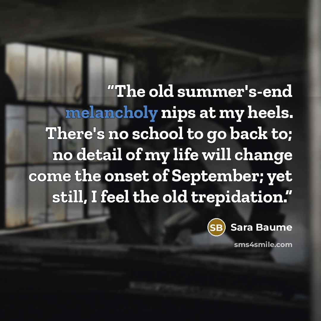 “The old summer's-end melancholy nips at my heels. There's no school to go back to; no detail of my life will change come the onset of September; yet still, I feel the old trepidation.” quote by Sara Baume