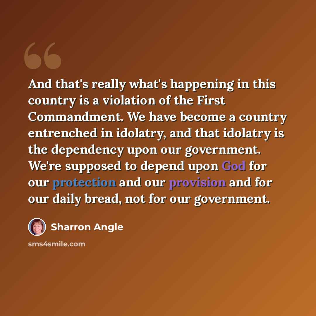 “And that's really what's happening in this country is a violation of the First Commandment. We have become a country entrenched in idolatry, and that idolatry is the dependency upon our government. We're supposed to depend upon God for our protection and our provision and for our daily bread, not…” quote by Sharron Angle