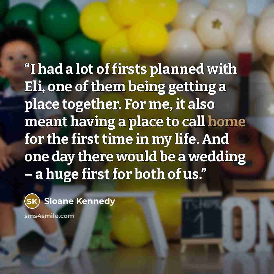 “I had a lot of firsts planned with Eli, one of them being getting a place together. For me, it also meant having a place to call home for the first time in my life. And one day there would be a wedding – a huge first for both of us.” quote by Sloane Kennedy