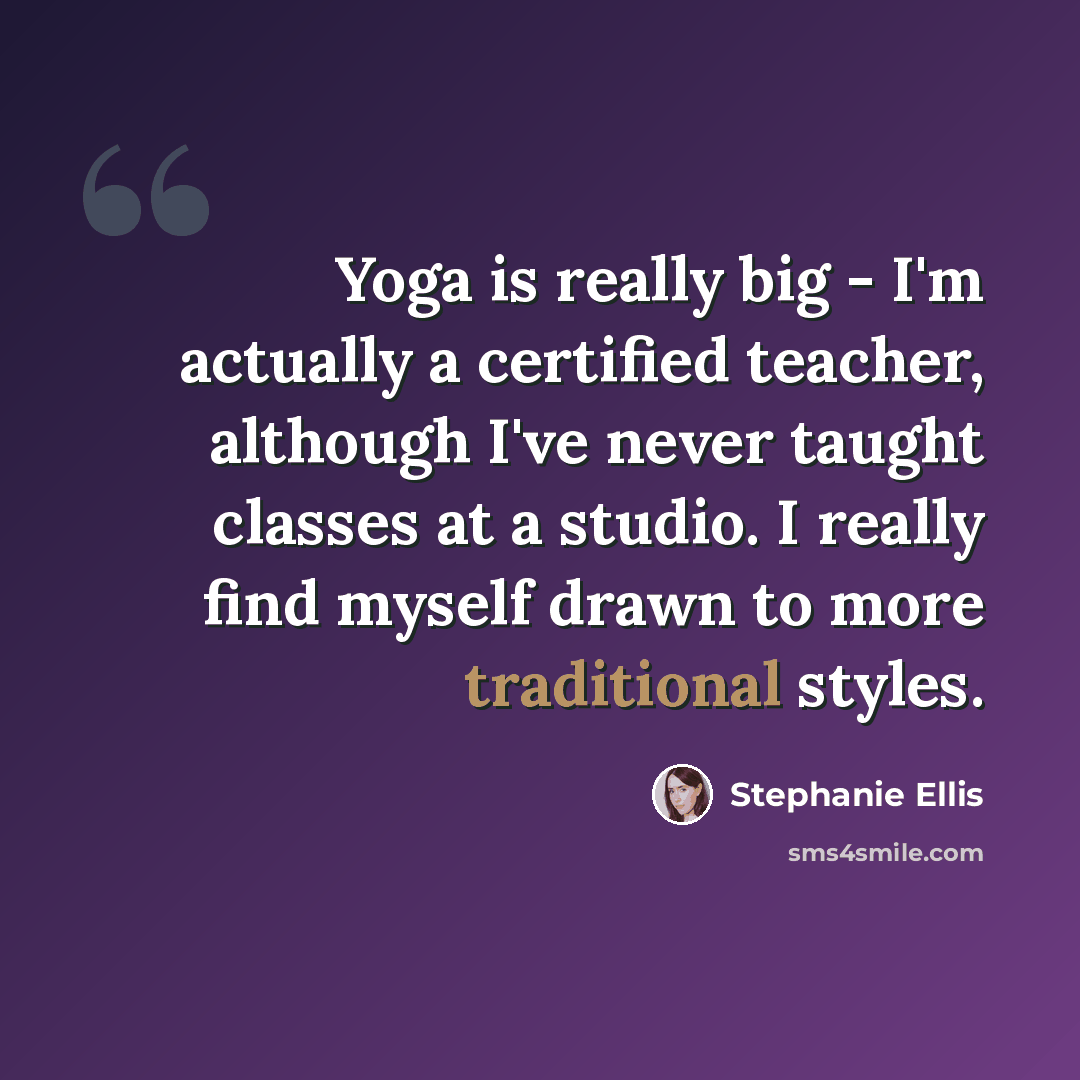 “Yoga is really big - I'm actually a certified teacher, although I've never taught classes at a studio. I really find myself drawn to more traditional styles.” quote by Stephanie Ellis