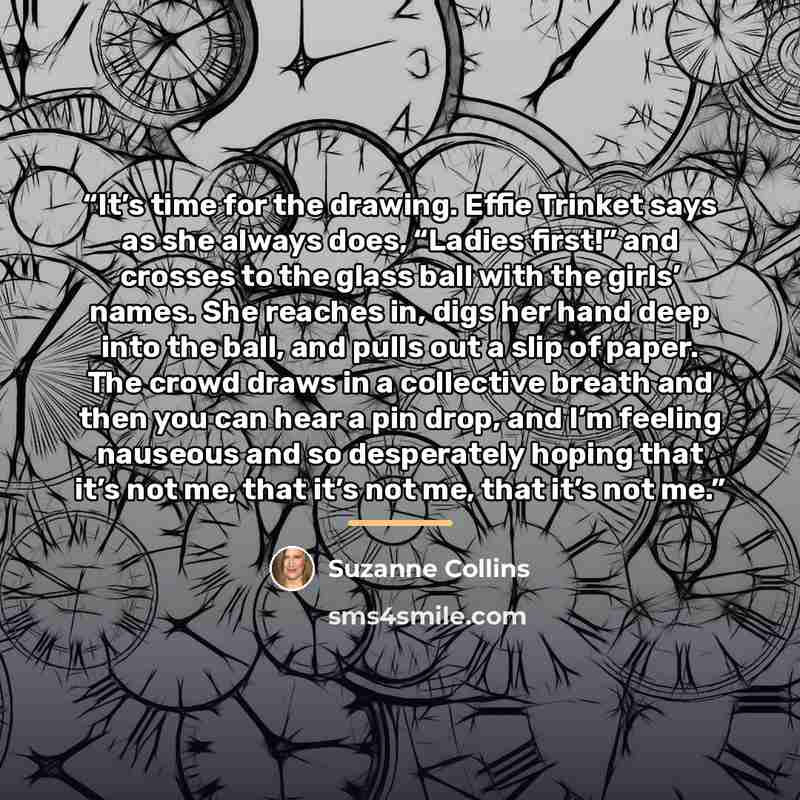 “It’s time for the drawing. Effie Trinket says as she always does, “Ladies first!” and crosses to the glass ball with the girls’ names. She reaches in, digs her hand deep into the ball, and pulls out a slip of paper. The crowd draws in a collective breath and then you can hear a pin drop, and I’m…” quote by Suzanne Collins