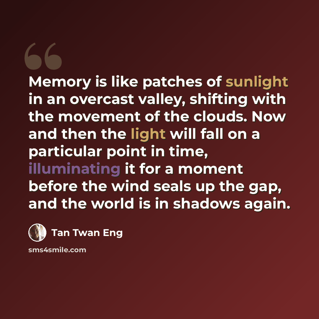 “Memory is like patches of sunlight in an overcast valley, shifting with the movement of the clouds. Now and then the light will fall on a particular point in time, illuminating it for a moment before the wind seals up the gap, and the world is in shadows again.” quote by Tan Twan Eng