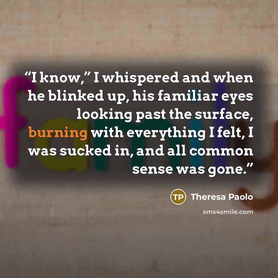 “I know,” I whispered and when he blinked up, his familiar eyes looking past the surface, burning with everything I felt, I was sucked in, and all common sense was gone.” quote by Theresa Paolo