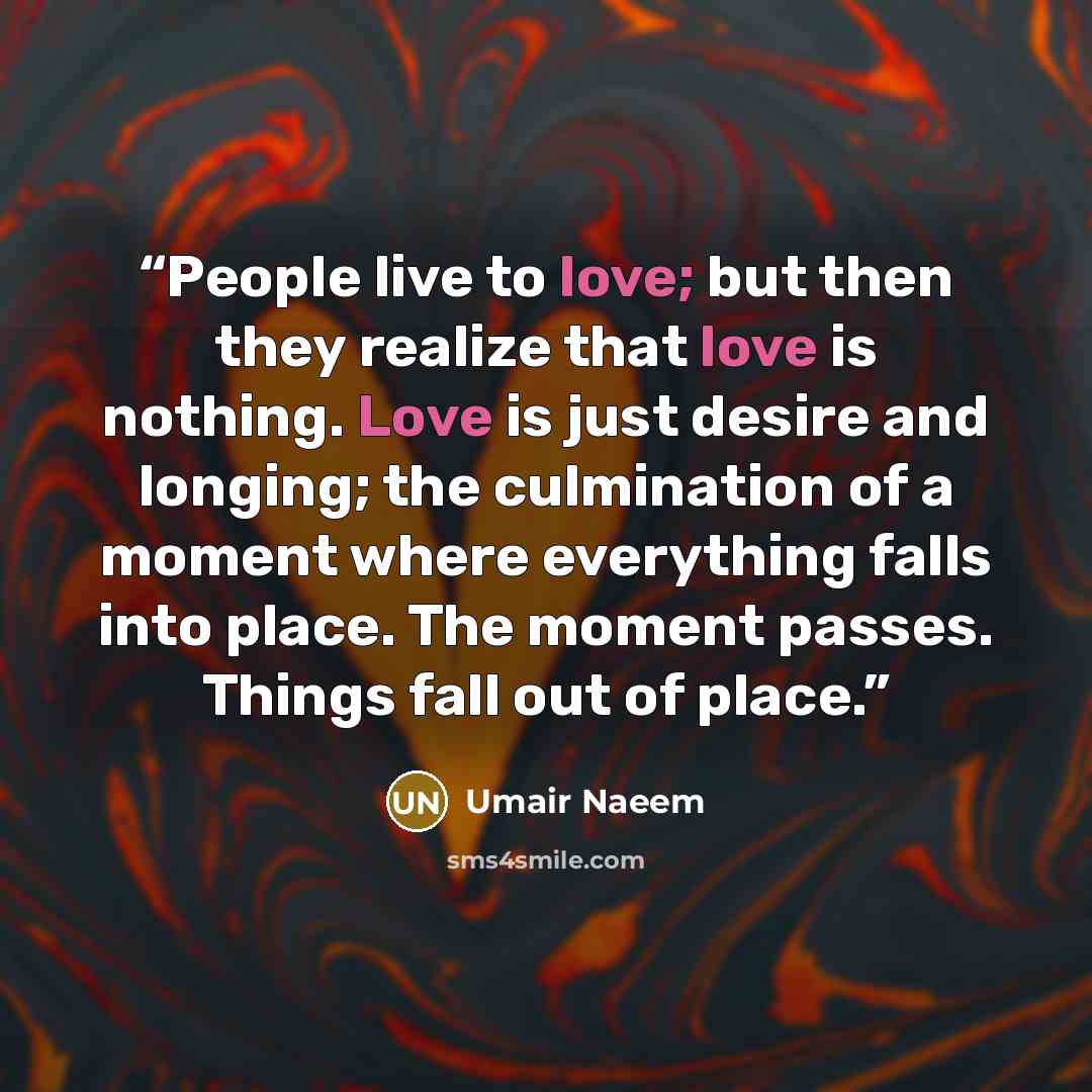 “People live to love; but then they realize that love is nothing. Love is just desire and longing; the culmination of a moment where everything falls into place. The moment passes. Things fall out of place.” quote by Umair Naeem