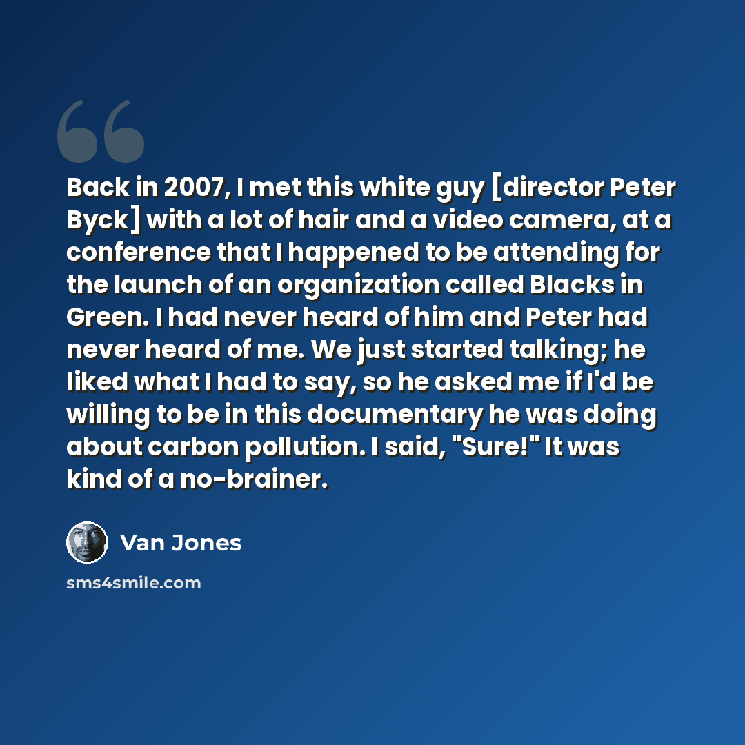 “Back in 2007, I met this white guy [director Peter Byck] with a lot of hair and a video camera, at a conference that I happened to be attending for the launch of an organization called Blacks in Green. I had never heard of him and Peter had never heard of me. We just started talking; he liked what…” quote by Van Jones
