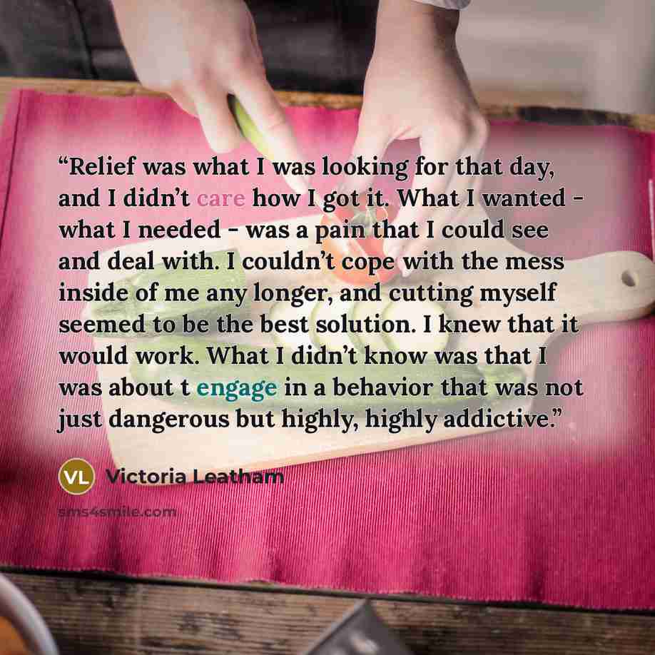 “Relief was what I was looking for that day, and I didn’t care how I got it. What I wanted - what I needed - was a pain that I could see and deal with. I couldn’t cope with the mess inside of me any longer, and cutting myself seemed to be the best solution. I knew that it would work. What I didn’t…” quote by Victoria Leatham
