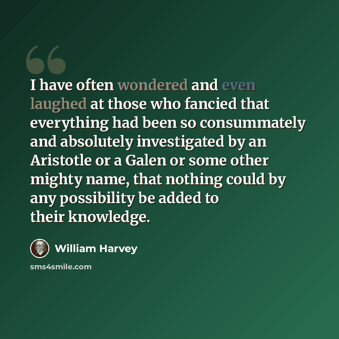 “I have often wondered and even laughed at those who fancied that everything had been so consummately and absolutely investigated by an Aristotle or a Galen or some other mighty name, that nothing could by any possibility be added to their knowledge.” quote by William Harvey