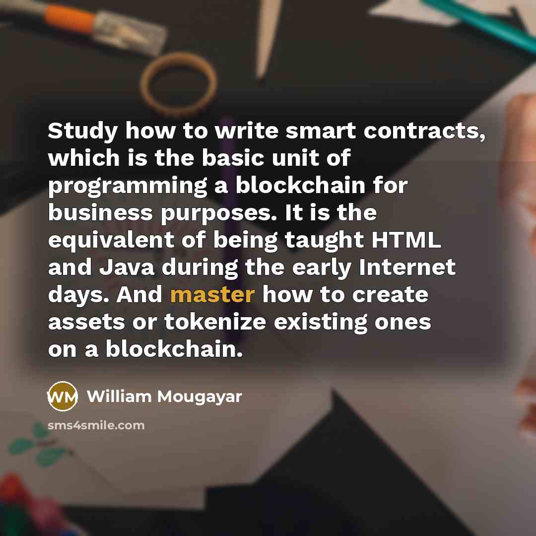 “Study how to write smart contracts, which is the basic unit of programming a blockchain for business purposes. It is the equivalent of being taught HTML and Java during the early Internet days. And master how to create assets or tokenize existing ones on a blockchain.” quote by William Mougayar
