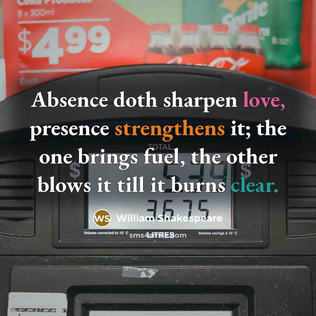 “Absence doth sharpen love, presence strengthens it; the one brings fuel, the other blows it till it burns clear.” quote by William Shakespeare