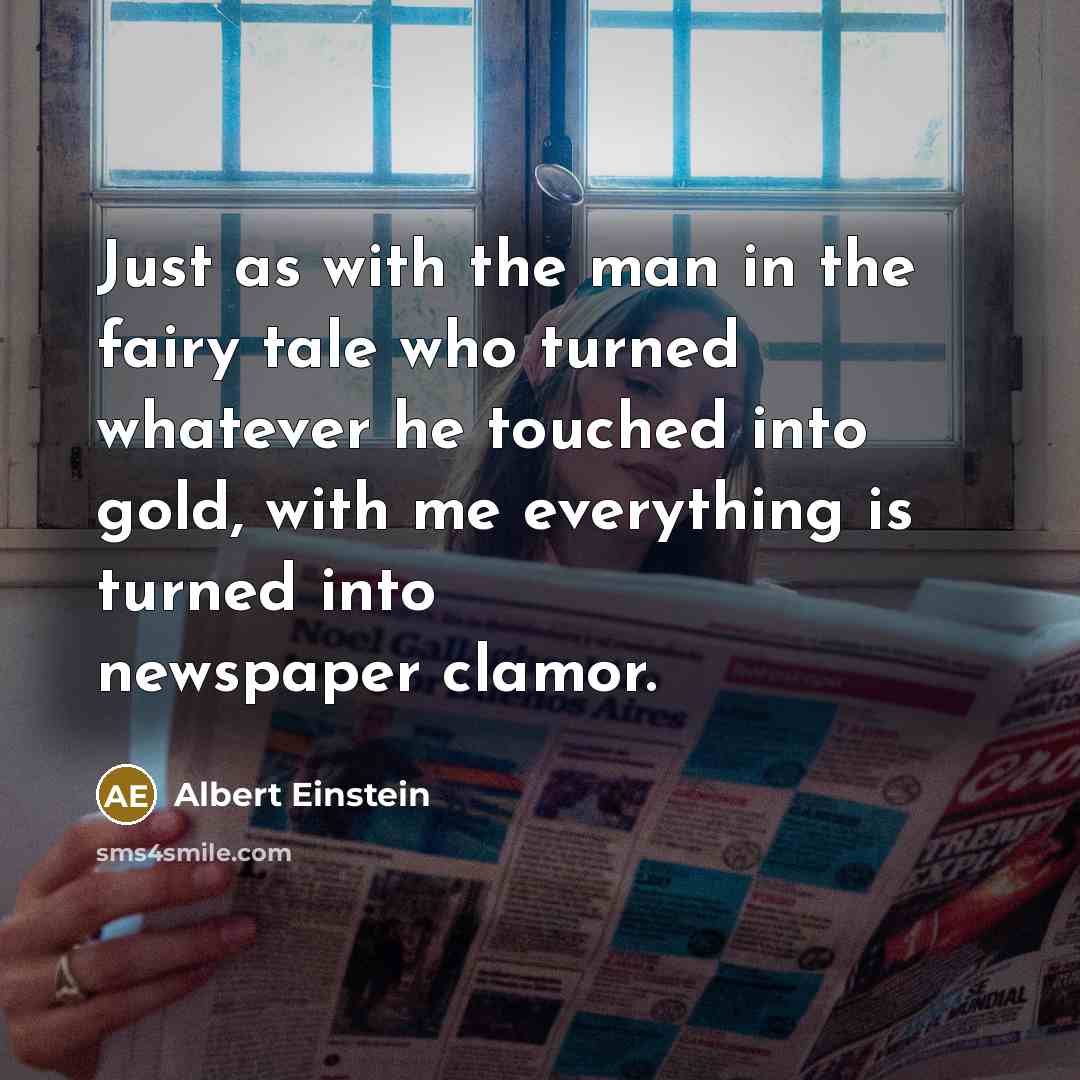 “Just as with the man in the fairy tale who turned whatever he touched into gold, with me everything is turned into newspaper clamor.” quote by Albert Einstein