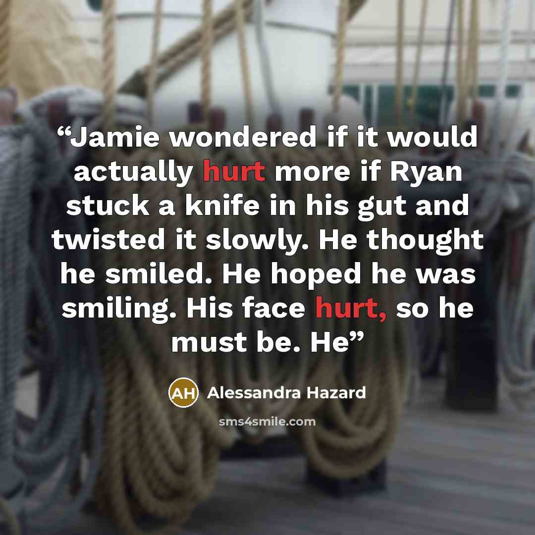 “Jamie wondered if it would actually hurt more if Ryan stuck a knife in his gut and twisted it slowly. He thought he smiled. He hoped he was smiling. His face hurt, so he must be. He” quote by Alessandra Hazard