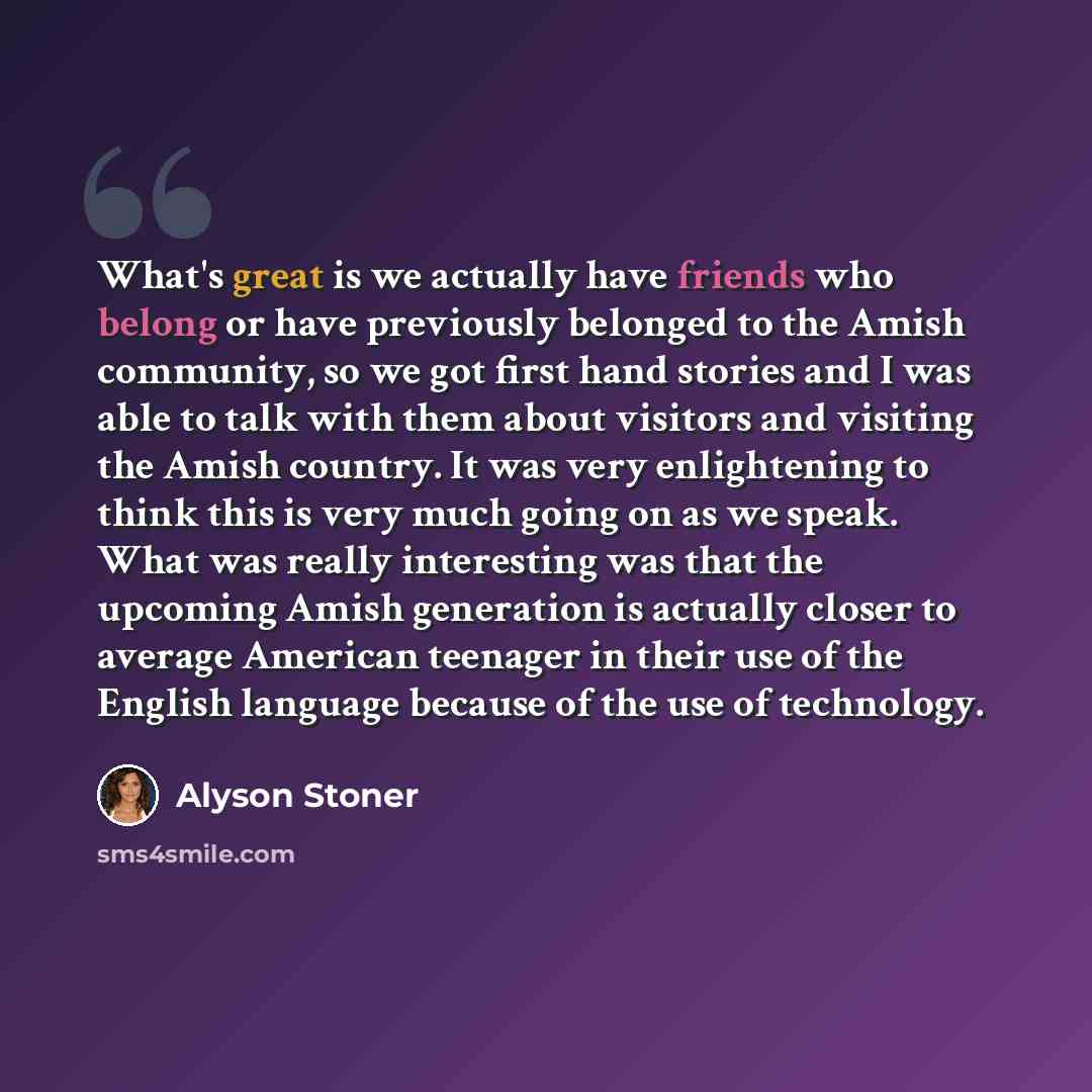 “What's great is we actually have friends who belong or have previously belonged to the Amish community, so we got first hand stories and I was able to talk with them about visitors and visiting the Amish country. It was very enlightening to think this is very much going on as we speak. What was…” quote by Alyson Stoner