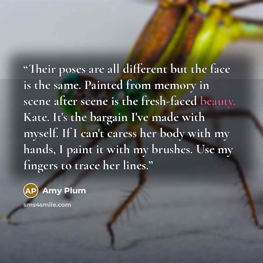 “Their poses are all different but the face is the same. Painted from memory in scene after scene is the fresh-faced beauty. Kate. It's the bargain I've made with myself. If I can't caress her body with my hands, I paint it with my brushes. Use my fingers to trace her lines.” quote by Amy Plum