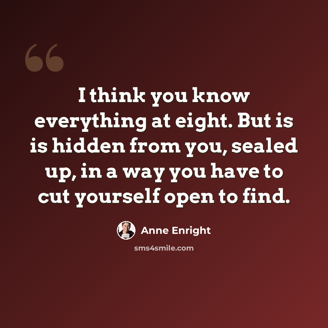 “I think you know everything at eight. But is is hidden from you, sealed up, in a way you have to cut yourself open to find.” quote by Anne Enright