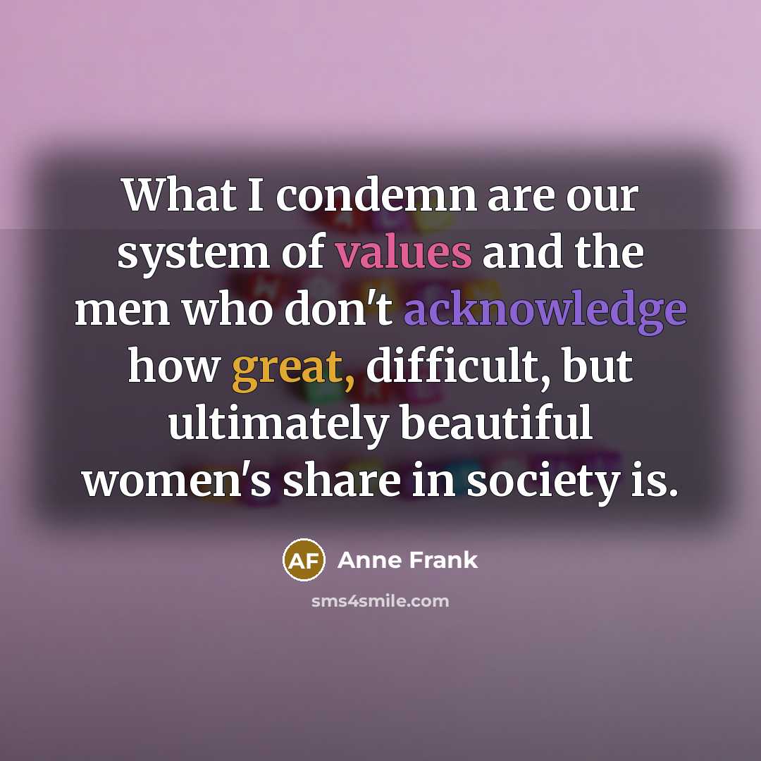 “What I condemn are our system of values and the men who don't acknowledge how great, difficult, but ultimately beautiful women's share in society is.” quote by Anne Frank