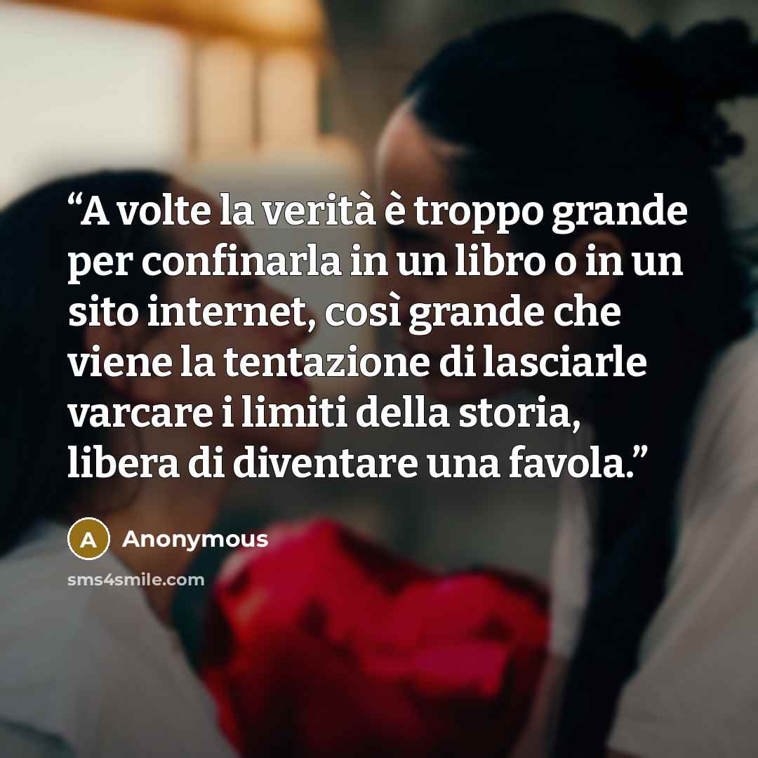 “A volte la verità è troppo grande per confinarla in un libro o in un sito internet, così grande che viene la tentazione di lasciarle varcare i limiti della storia, libera di diventare una favola.” quote by Anonymous