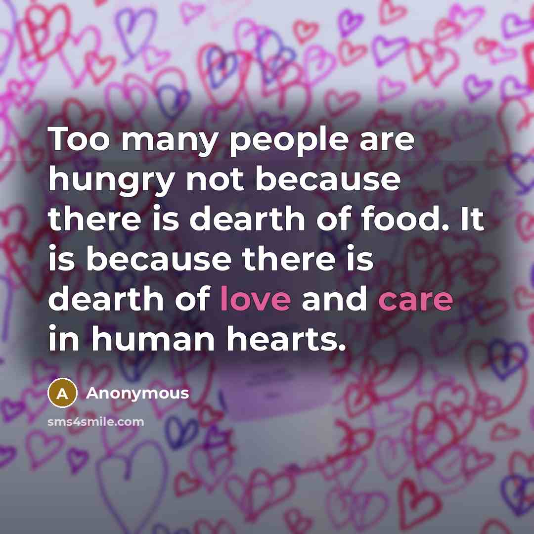 “Too many people are hungry not because there is dearth of food. It is because there is dearth of love and care in human hearts.” quote by Anonymous