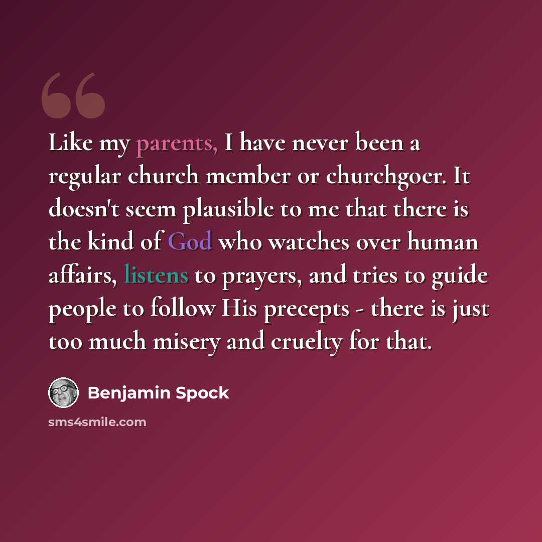 “Like my parents, I have never been a regular church member or churchgoer. It doesn't seem plausible to me that there is the kind of God who watches over human affairs, listens to prayers, and tries to guide people to follow His precepts - there is just too much misery and cruelty for that.” quote by Benjamin Spock