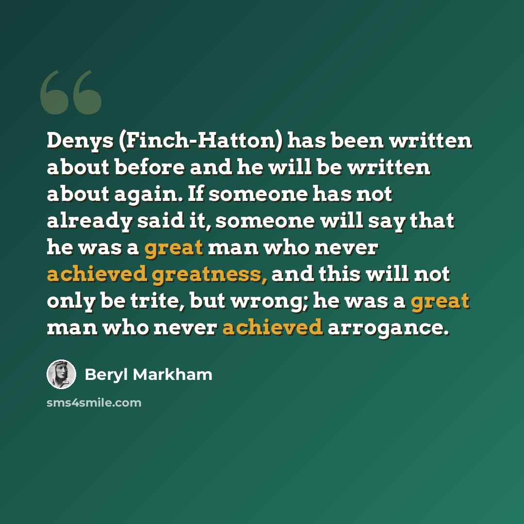 “Denys (Finch-Hatton) has been written about before and he will be written about again. If someone has not already said it, someone will say that he was a great man who never achieved greatness, and this will not only be trite, but wrong; he was a great man who never achieved arrogance.” quote by Beryl Markham