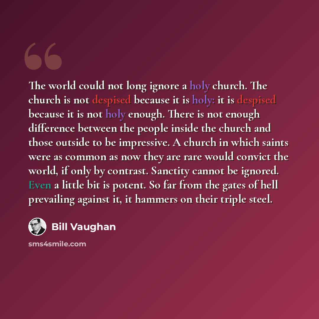 “The world could not long ignore a holy church. The church is not despised because it is holy: it is despised because it is not holy enough. There is not enough difference between the people inside the church and those outside to be impressive. A church in which saints were as common as now they…” quote by Bill Vaughan