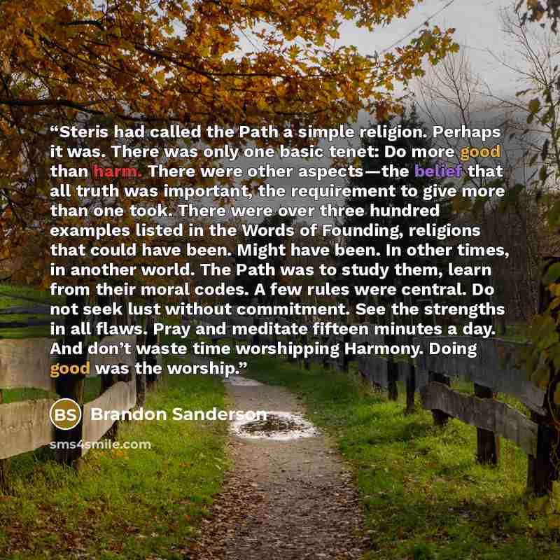 “Steris had called the Path a simple religion. Perhaps it was. There was only one basic tenet: Do more good than harm. There were other aspects—the belief that all truth was important, the requirement to give more than one took. There were over three hundred examples listed in the Words of…” quote by Brandon Sanderson