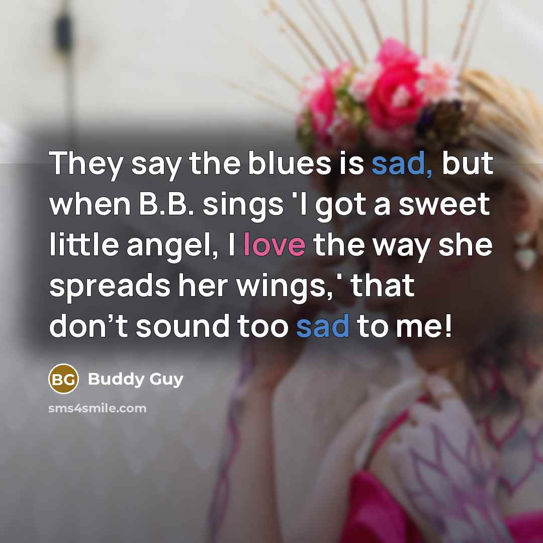 “They say the blues is sad, but when B.B. sings 'I got a sweet little angel, I love the way she spreads her wings,' that don't sound too sad to me!” quote by Buddy Guy