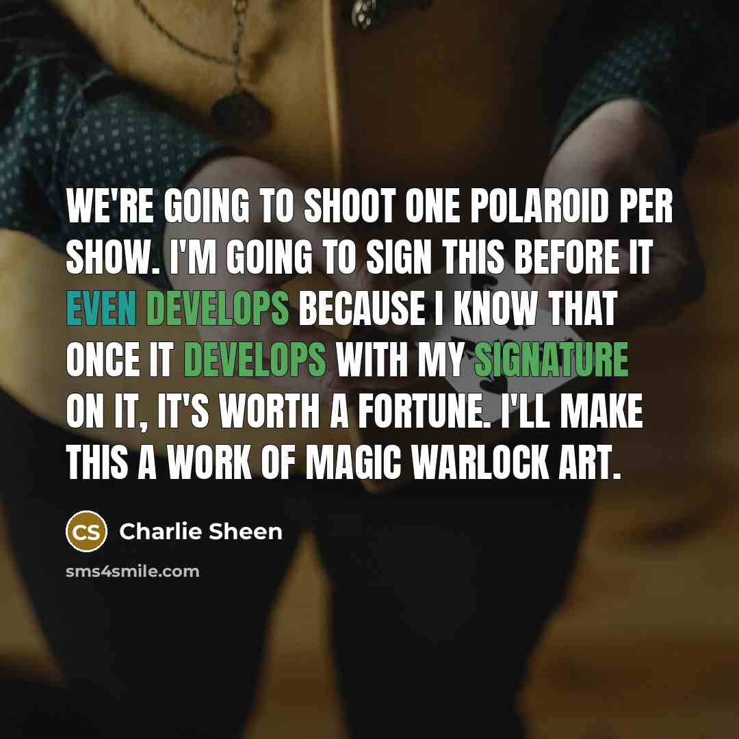 “We're going to shoot one Polaroid per show. I'm going to sign this before it even develops because I know that once it develops with my signature on it, it's worth a fortune. I'll make this a work of magic warlock art.” quote by Charlie Sheen