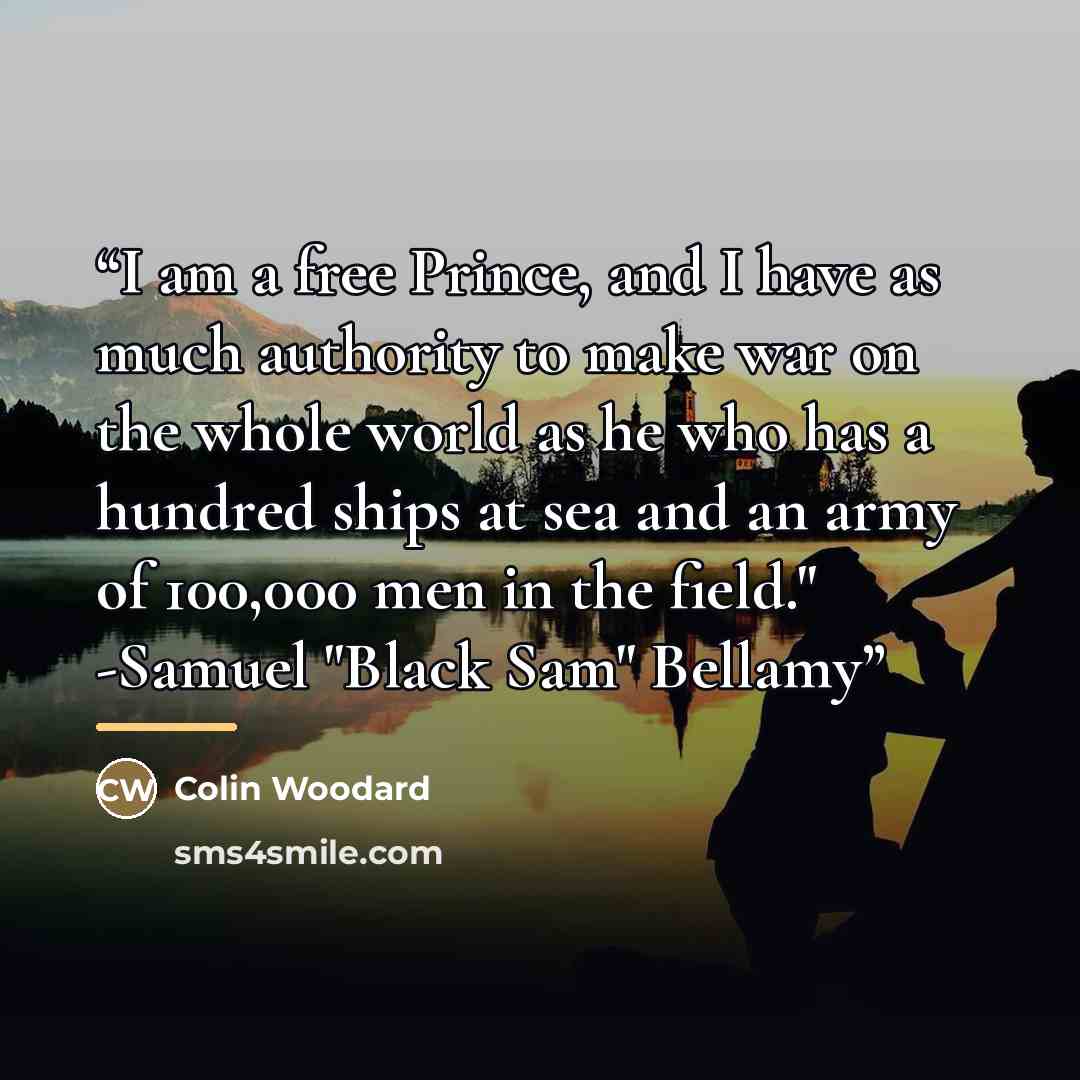 “I am a free Prince, and I have as much authority to make war on the whole world as he who has a hundred ships at sea and an army of 100,000 men in the field." -Samuel "Black Sam" Bellamy” quote by Colin Woodard