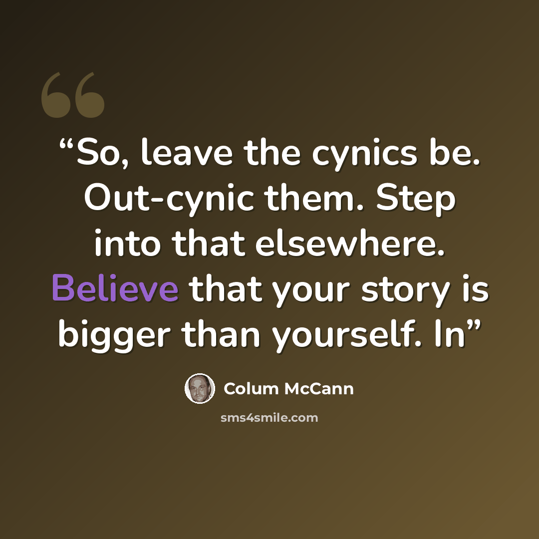 “So, leave the cynics be. Out-cynic them. Step into that elsewhere. Believe that your story is bigger than yourself. In” quote by Colum McCann