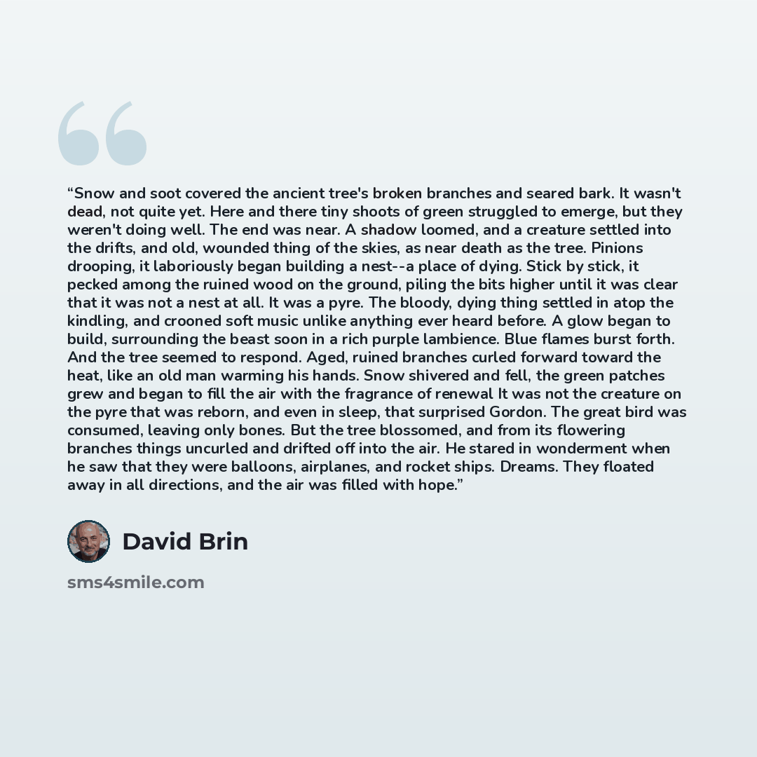 “Snow and soot covered the ancient tree's broken branches and seared bark. It wasn't dead, not quite yet. Here and there tiny shoots of green struggled to emerge, but they weren't doing well. The end was near. A shadow loomed, and a creature settled into the drifts, and old, wounded thing of the…” quote by David Brin