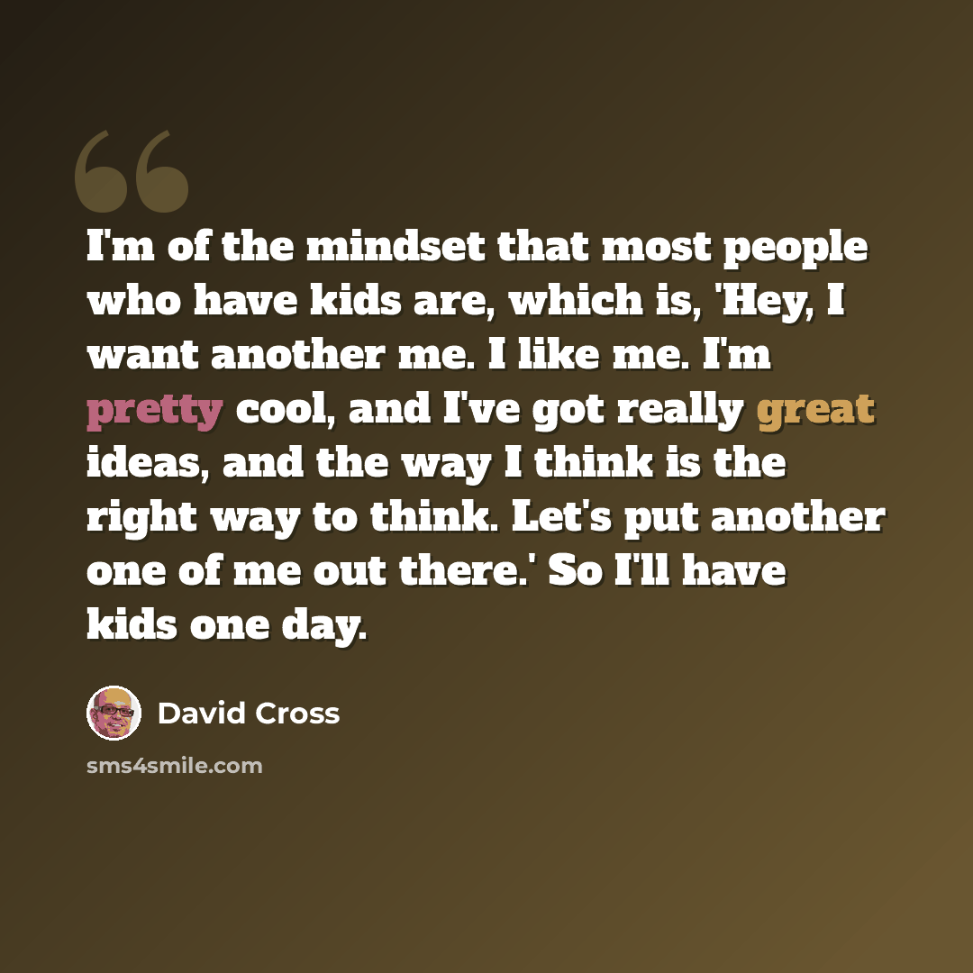 “I'm of the mindset that most people who have kids are, which is, 'Hey, I want another me. I like me. I'm pretty cool, and I've got really great ideas, and the way I think is the right way to think. Let's put another one of me out there.' So I'll have kids one day.” quote by David Cross