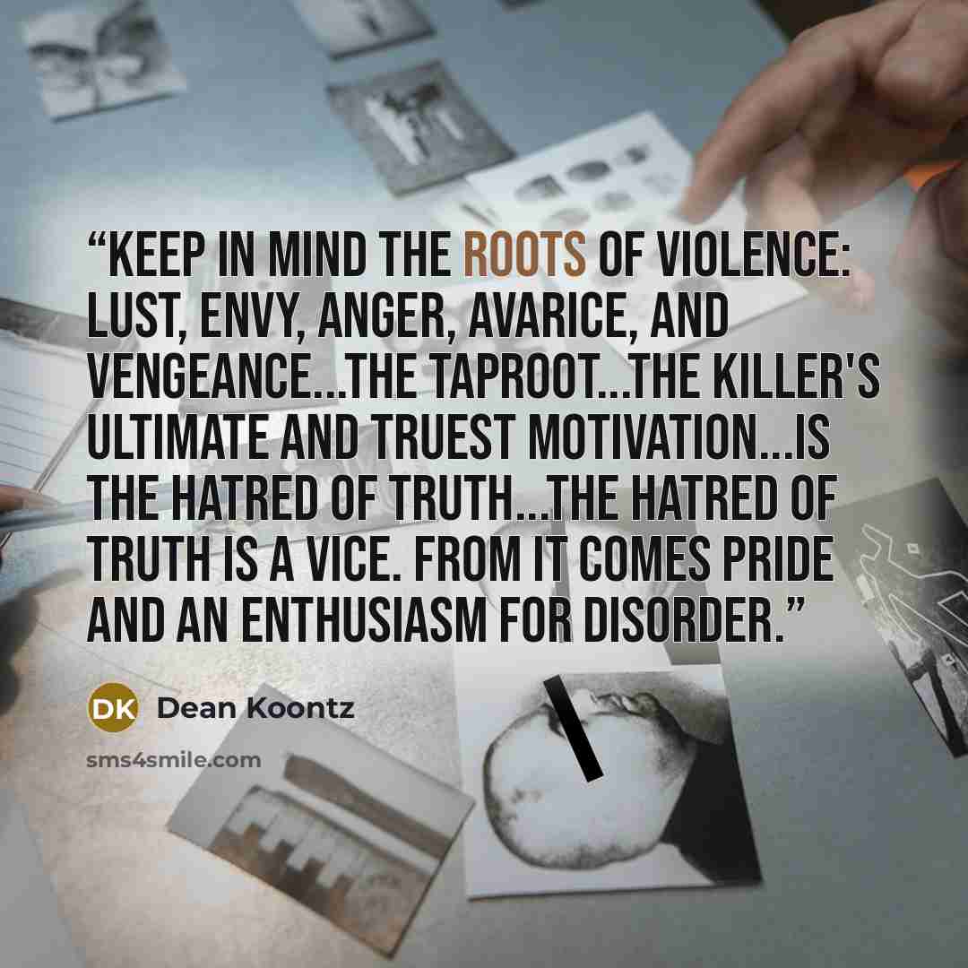 “Keep in mind the roots of violence: Lust, envy, anger, avarice, and vengeance...the taproot...the killer's ultimate and truest motivation...is the hatred of truth...the hatred of truth is a vice. From it comes pride and an enthusiasm for disorder.” quote by Dean Koontz