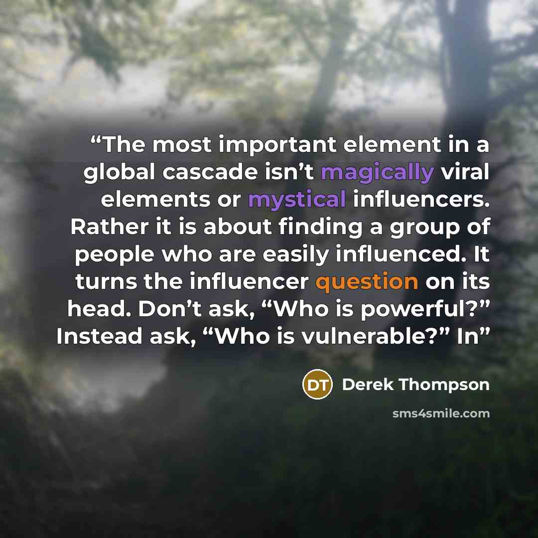 “The most important element in a global cascade isn’t magically viral elements or mystical influencers. Rather it is about finding a group of people who are easily influenced. It turns the influencer question on its head. Don’t ask, “Who is powerful?” Instead ask, “Who is vulnerable?” In” quote by Derek Thompson