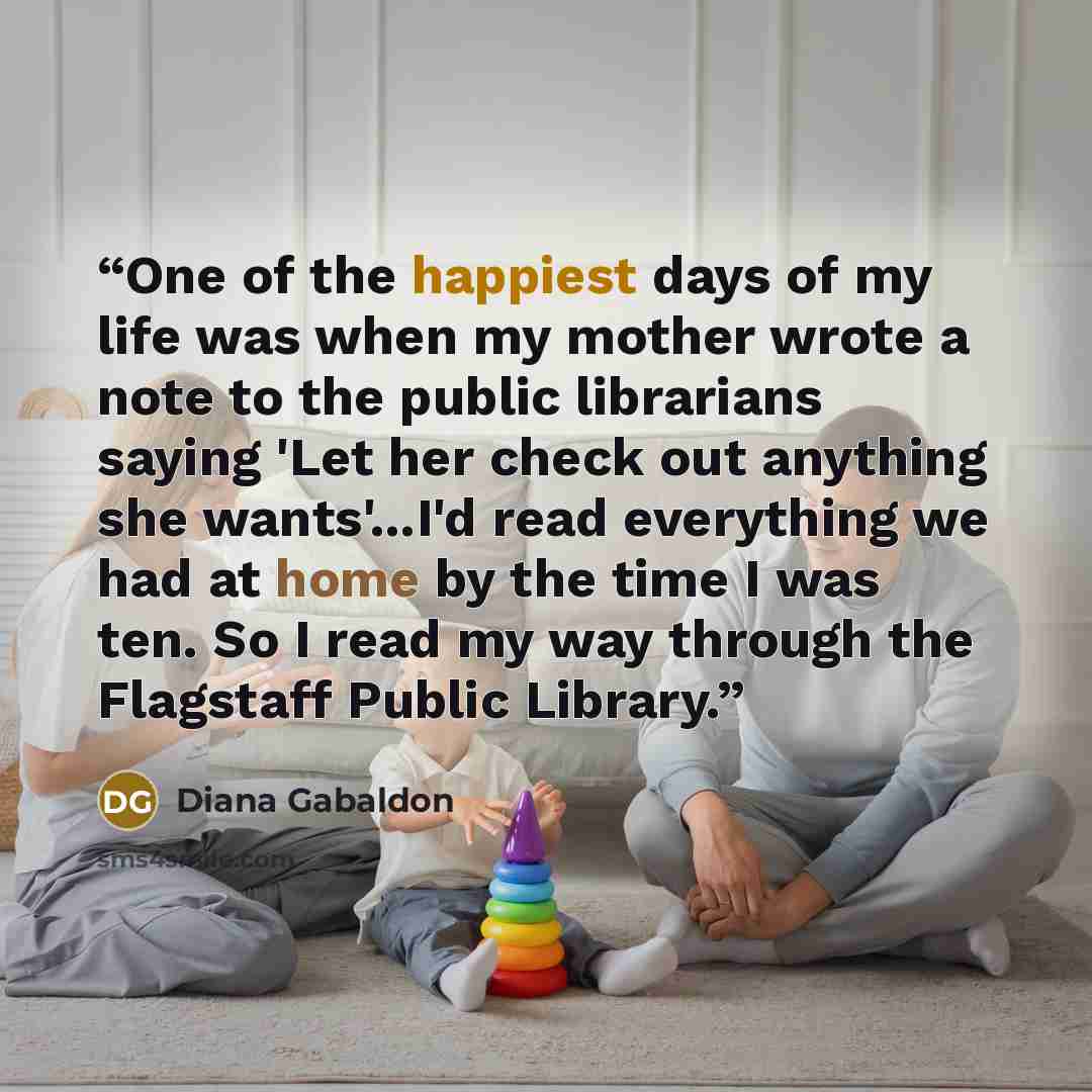 “One of the happiest days of my life was when my mother wrote a note to the public librarians saying 'Let her check out anything she wants'...I'd read everything we had at home by the time I was ten. So I read my way through the Flagstaff Public Library.” quote by Diana Gabaldon