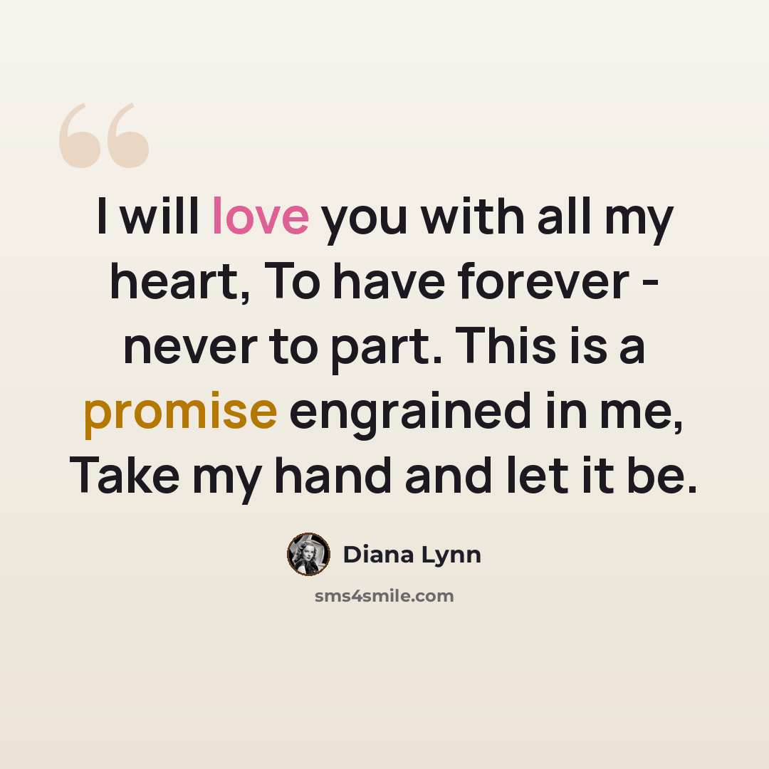 “I will love you with all my heart, To have forever - never to part. This is a promise engrained in me, Take my hand and let it be.” quote by Diana Lynn