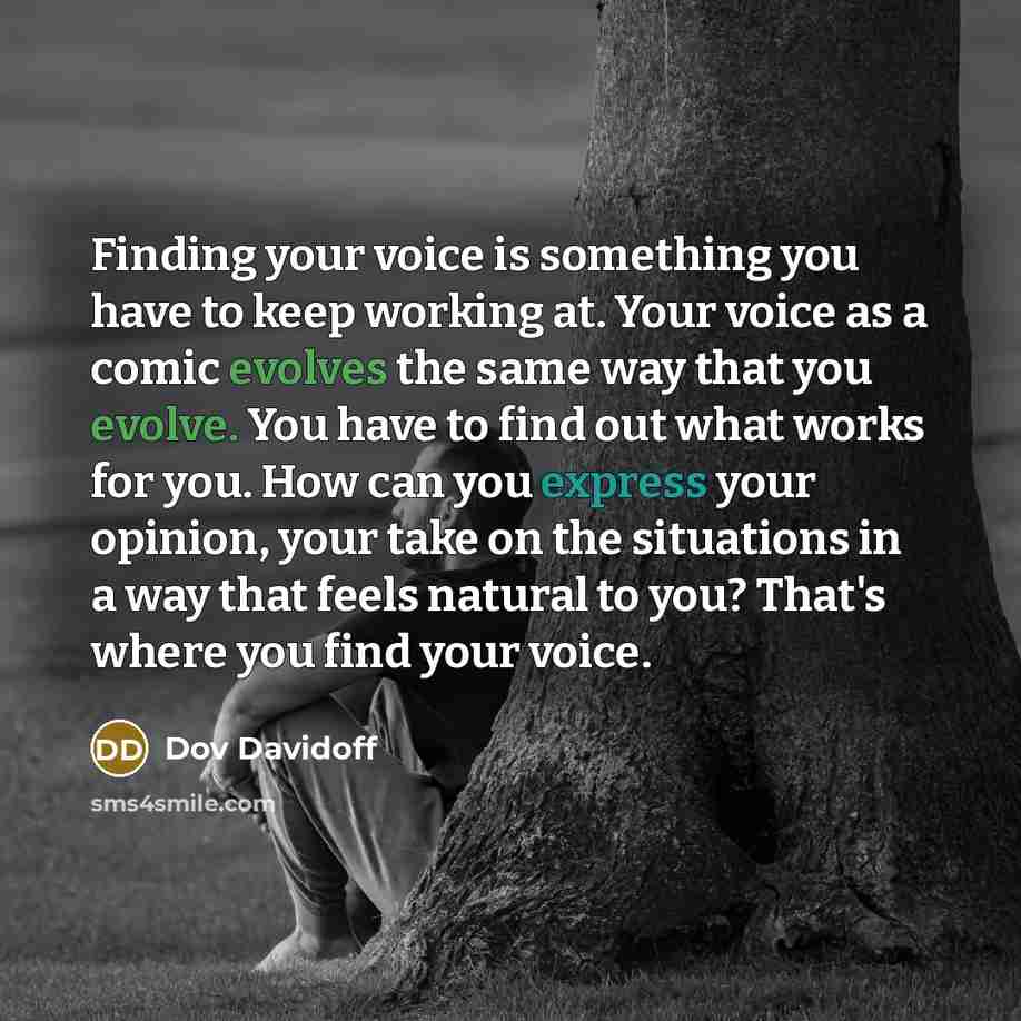 “Finding your voice is something you have to keep working at. Your voice as a comic evolves the same way that you evolve. You have to find out what works for you. How can you express your opinion, your take on the situations in a way that feels natural to you? That's where you find your voice.” quote by Dov Davidoff