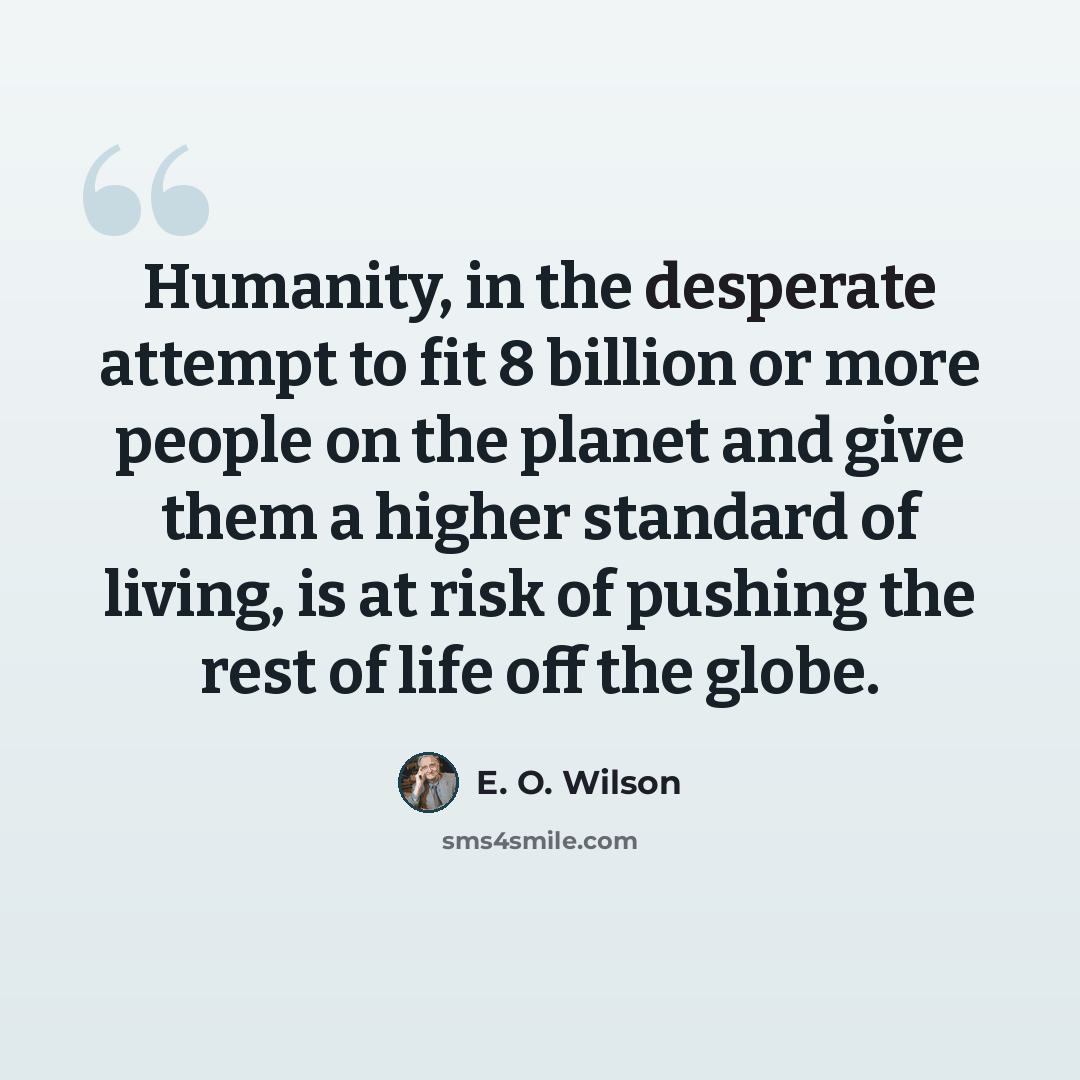 “Humanity, in the desperate attempt to fit 8 billion or more people on the planet and give them a higher standard of living, is at risk of pushing the rest of life off the globe.” quote by E. O. Wilson