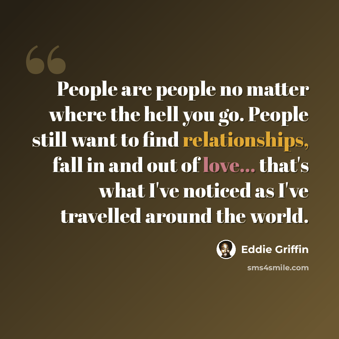 “People are people no matter where the hell you go. People still want to find relationships, fall in and out of love... that's what I've noticed as I've travelled around the world.” quote by Eddie Griffin
