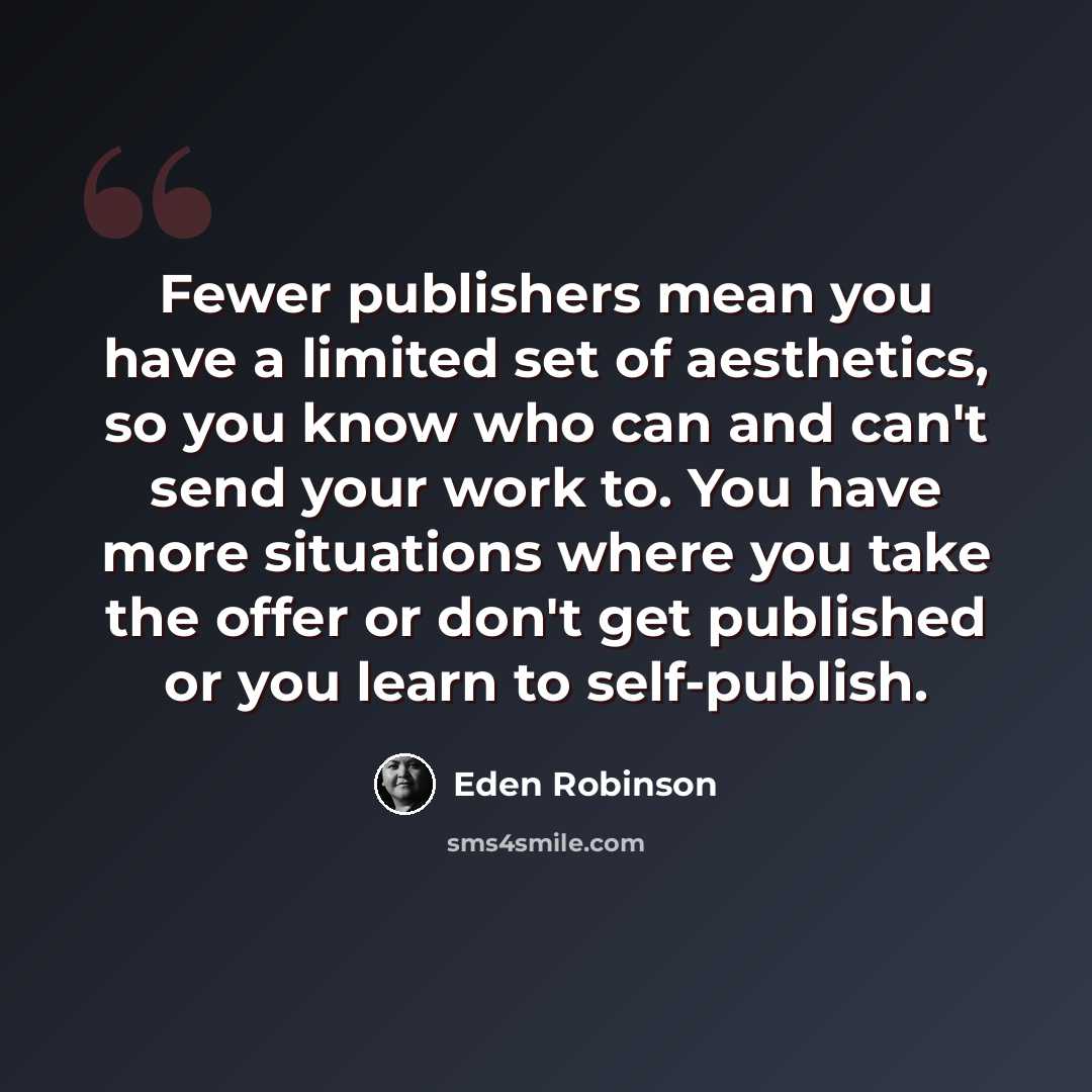 “Fewer publishers mean you have a limited set of aesthetics, so you know who can and can't send your work to. You have more situations where you take the offer or don't get published or you learn to self-publish.” quote by Eden Robinson