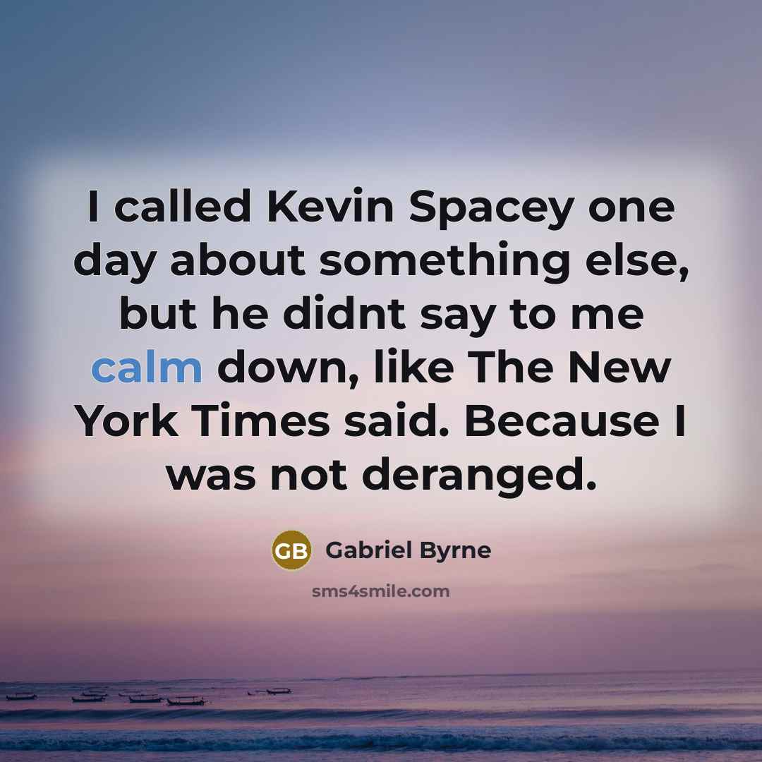 “I called Kevin Spacey one day about something else, but he didnt say to me calm down, like The New York Times said. Because I was not deranged.” quote by Gabriel Byrne